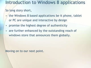 Introduction to Windows 8 applications
So long story short,
• the Windows 8 based applications be it phone, tablet
or PC are unique and interactive by design
• promise the highest degree of authenticity
• are further enhanced by the outstanding reach of
windows store that announces them globally.
Moving on to our next point.
 