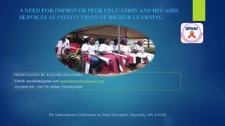 A NEED FOR IMPROVED PEER EDUCATION AND HIV/AIDS
SERVICES AT INSTITUTIONS OF HIGHER LEARNING
PRESENTATION BY ACEN HILDA NAYIIDA
EMAIL:nayiidilda@gmail.com/ acenhildanayiida1@gmail.com
TELEPHONE:+256773119260/+256705236589
 