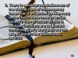 2. There is a widespread shallowness of
the biblical view of contemporary
issues that is evidenced by how many
in the church have come to accept
society’s view of issues. All this is
because Christians are so ignorant
concerning God’s Word they are not
able to discern the biblical view,
Isa 5:20.
10
 