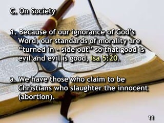 C. On Society
1. Because of our ignorance of God’s
Word, our standards of morality are
“turned in – side out” so that good is
evil and evil is good, Isa 5:20.
a. We have those who claim to be
Christians who slaughter the innocent
(abortion).
11
 