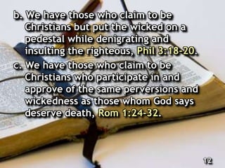 b. We have those who claim to be
Christians but put the wicked on a
pedestal while denigrating and
insulting the righteous, Phil 3:18-20.
c. We have those who claim to be
Christians who participate in and
approve of the same perversions and
wickedness as those whom God says
deserve death, Rom 1:24-32.
12
 