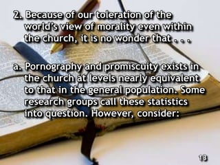 2. Because of our toleration of the
world’s view of morality even within
the church, it is no wonder that . . .
a. Pornography and promiscuity exists in
the church at levels nearly equivalent
to that in the general population. Some
research groups call these statistics
into question. However, consider:
13
 