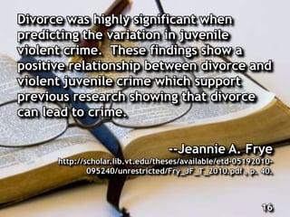 Divorce was highly significant when
predicting the variation in juvenile
violent crime. These findings show a
positive relationship between divorce and
violent juvenile crime which support
previous research showing that divorce
can lead to crime.
--Jeannie A. Frye
http://scholar.lib.vt.edu/theses/available/etd-05192010-
095240/unrestricted/Fry_JF_T_2010.pdf , p. 40.
16
 