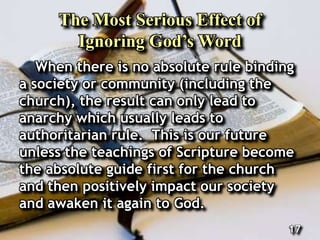 The Most Serious Effect of
Ignoring God’s Word
When there is no absolute rule binding
a society or community (including the
church), the result can only lead to
anarchy which usually leads to
authoritarian rule. This is our future
unless the teachings of Scripture become
the absolute guide first for the church
and then positively impact our society
and awaken it again to God.
17
 