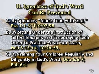 II. Ignorance of God’s Word
Can Be Prevented
A. By Spending “Alone Time with God,”
Psa 1:1-3; 119:97-98
B. By Sitting Under the Instruction of
Gifted Teachers and Encouraging Each
Other to Practice What You Learn,
Heb 3:12-14; 10:24-25.
C. By Training Your Children Regularly and
Diligently in God’s Word, Deu 6:6-7;
Eph 6:4
19
 