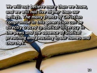 We will not believe more than we know,
and we will not live higher than our
beliefs. The many fronts of Christian
compromise in this generation can be
directly traced to biblical illiteracy in
the pews and the absence of biblical
preaching and teaching in our homes and
churches.
21
 