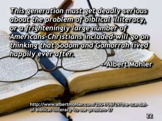This generation must get deadly serious
about the problem of biblical illiteracy,
or a frighteningly large number of
Americans–Christians included–will go on
thinking that Sodom and Gomorrah lived
happily ever after.
--Albert Mohler
http://www.albertmohler.com/2004/06/29/the-scandal-
of-biblical-illiteracy-its-our-problem-2/
22
 