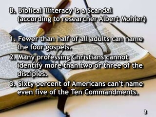 B. Biblical Illiteracy Is a Scandal
(according to researcher Albert Mohler)
1. Fewer than half of all adults can name
the four gospels.
2. Many professing Christians cannot
identify more than two or three of the
disciples.
3. Sixty percent of Americans can't name
even five of the Ten Commandments.
3
 