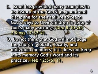C. Israel has provided many examples in
its history of the God’s judgment and
discipline for their failure to teach
God’s ways to their children in spite of
God’s many warnings, Deu 8:10-20;
2 Kings 17:37-41.
D. Do not think that God will not judge
the church (globally, locally, and
individual members) if it does not keep
in its memory God’s Word and its
practice, Heb 12:5-6, 11.
6
 