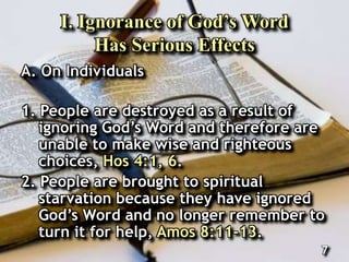 I. Ignorance of God’s Word
Has Serious Effects
A. On Individuals
1. People are destroyed as a result of
ignoring God’s Word and therefore are
unable to make wise and righteous
choices, Hos 4:1, 6.
2. People are brought to spiritual
starvation because they have ignored
God’s Word and no longer remember to
turn it for help, Amos 8:11-13.
7
 