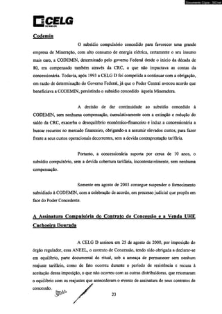 Codemin 
Documento Cópia - SICnet 
O subsídio compulsório concedido para favorecer uma grande 
empresa de Mineração, com alto consumo de energia elétrica, certamente o seu insumo 
mais caro, a CODEMIN, determinado pelo governo Federal desde o início da década de 
80, era compensado também através da CRC, o que não impactava as contas da 
concessionária. Todavia, após 1993 a CELG D foi compelida a continuar com a obrigação, 
em razão de determinação do Governo Federal, já que o Poder Central avocou acordo que 
beneficiava a CODEMIN, persistindo o subsídio concedido àquela Mineradora. 
A decisão de dar continuidade ao subsídio concedido à 
CODEMIN, sem nenhuma compensação, cumulativamente com a extinção e redução do 
saldo da CRC, exacerba o desequilíbrio econômico-financeiro e induz a concessionária a 
buscar recursos no mercado financeiro, obrigando-a a assumir elevados custos, para fazer 
frente a seus custos operacionais decorrentes, sem a devida contraprestação tarifária. 
Portanto, a concessionária suporta por cerca de 10 anos, o 
subsídio compulsório, sem a devida cobertura tarifária, incontestavelmente, sem nenhuma 
compensação. 
Somente em agosto de 2003 consegue suspender o fornecimento 
subsidiado à CODEMIN, com a celebração de acordo, em processo judicial que propôs em 
face do Poder Concedente. 
A Assinatura Compulsória do Contrato de Concessão e a Venda UHE 
Cachoeira Dourada 
A CELG D assinou em 25 de agosto de 2000, por imposição do 
órgão regulador, essa ANEEL, o contrato de Concessão, tendo sido obrigada a declarar-se 
em equilíbrio, parte documental do ritual, sob a ameaça de permanecer sem nenhum 
reajuste tarifário, como de fato ocorreu durante o período de resistência e recusa à 
aceitação dessa imposição, o que não ocorreu com as outras distribuidoras, que retomaram 
o equilíbrio com os reajustes que antecederam o evento de assinatura de seus contratos de 
concessão. 
 