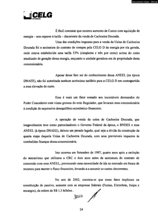 L | CELG Dinuiuicio 
É fácil constatar que ocorreu aumento de Custos com aquisição de 
energia - sem repasse à tarifa - decorrente da venda de Cachoeira Dourada. 
Uma das condições impostas para a venda da Usina de Cachoeira 
Dourada foi a assinatura do contrato de compra pela CELG D da energia por ela gerada, 
onde estava estabelecida uma tarifa 53% (cinqüenta e três por cento) acima do custo 
atualizado de geração dessa energia, enquanto a unidade geradora era de propriedade desta 
concessionária. 
Apesar desse fato ser do conhecimento dessa ANEEL (na época 
DNAEE), não foi autorizada nenhum acréscimo tarifário para a CELG D em contrapartida 
a essa elevação de custo. 
Esse é mais um fator somado aos incontáveis desmandos do 
Poder Concedente com vistas grossas do ente Regulador, que levaram essa concessionária 
à condição de expressivo desequilíbrio econômico-financeiro. 
A operação de venda da usina de Cachoeira Dourada, que 
inegavelmente teve como patrocinadores o Governo Federal da época, o BNDES e essa 
ANEEL (à época DNAEE), deixou um pesado legado, qual seja a dívida da construção da 
quarta etapa daquela Usina de Cachoeira Dourada, com seus previsíveis impactos às 
combalidas finanças dessa concessionária. 
Isto ocorreu em Setembro de 1997, quatro anos após a extinção 
do mecanismo que utilizava a CRC e dois anos antes da assinatura do contrato de 
concessão com essa ANEEL, provocando uma necessidade de ida ao mercado em busca de 
recursos para manter o fluxo financeiro, levando-a a assumir os custos decorrentes. 
No ano de 2002, constata-se que esses fatos implicam na 
constituição de passivo, somente com as empresas federais (Fumas, Eletrobrás, Itaipu e 
encargos), da ordem de R$ 1,3 bilhões . 
JáfJXb 
24 
Documento Cópia - SICnet 
 