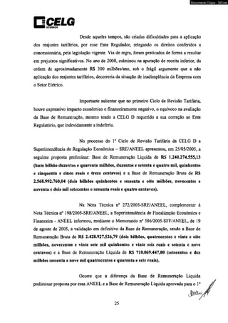 Documento Cópia - SICnet 
Desde aqueles tempos, são criadas dificuldades para a aplicação 
dos reajustes tarifários, por esse Ente Regulador, relegando os direitos conferidos a 
concessionária, pela legislação vigente. Via de regra, foram praticados de forma a resultar 
em prejuízos significativos. No ano de 2008, culminou na apuração de receita inferior, da 
ordem de aproximadamente R$ 300 milhões/ano, sob o frágil argumento que a não 
aplicação dos reajustes tarifários, decorreria da situação de inadimplência da Empresa com 
o Setor Elétrico. 
Importante salientar que no primeiro Ciclo de Revisão Tarifária, 
houve expressivo impacto econômico e financeiramente negativo, o equívoco na avaliação 
da Base de Remuneração, mesmo tendo a CELG D requerido a sua correção ao Ente 
Regulatório, que indevidamente a indeferiu. 
No processo do Io Ciclo de Revisão Tarifária da CELG D a 
Superintendência de Regulação Econômica - SRE/ANEEL apresentou, em 25/05/2005, a 
seguinte proposta preliminar: Base de Remuneração Liquida de RS 1.240.274.555,13 
(hum bilhão duzentos e quarenta milhões, duzentos e setenta e quatro mil, quinhentos 
e cinqüenta e cinco reais e treze centavos) e a Base de Remuneração Bruta de RS 
2.568.992.760,04 (dois bilhões quinhentos e sessenta e oito milhões, novecentos e 
noventa e dois mil setecentos e sessenta reais e quatro centavos). 
Na Nota Técnica n° 272/2005-SRE/ANEEL, complementar à 
Nota Técnica n° 198/2005-SRE/ANEEL, a Superintendência de Fiscalização Econômica e 
Financeira - ANEEL informou, mediante o Memorando n° 586/2005-SFF/ANEEL, de 19 
de agosto de 2005, a validação em definitivo da Base de Remuneração, sendo a Base de 
Remuneração Bruta de RS 2.428.927.526,79 (dois bilhões, quatrocentos e vinte e oito 
milhões, novecentos e vinte sete mil quinhentos e vinte seis reais e setenta e nove 
centavos) e a Base de Remuneração Líquida de RS 710.069.447,00 (setecentos e dez 
milhões sessenta e nove mil quatrocentos e quarenta e sete reais). 
Ocorre que a diferença da Base de Remuneração Líquida 
preliminar proposta por essa ANEEL e a Base de Remuneração Líquida aprovada para o Io 
 