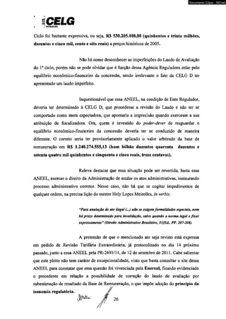 S CELG y OISTUUlICiO 
Ciclo foi bastante expressiva, ou seja, R$ 530.205.108,00 (quinhentos e trinta milhões, 
duzentos e cinco mil, cento e oito reais) a preços históricos de 2005. 
Não há como desconhecer as imperfeições do Laudo de Avaliação 
do Io ciclo, porém não se pode olvidar que é função dessa Agência Reguladora zelar pelo 
equilíbrio econômico-financeiro da concessão, sendo irrelevante o fato da CELG D ter 
apresentado um laudo imperfeito. 
Inquestionável que essa ANEEL, na condição de Ente Regulador, 
deveria ter determinado à CELG D, que procedesse a revisão do Laudo e não ter se 
comportado como mera espectadora, que apontaria a imprecisão quando exercesse a sua 
atribuição de físcalizadora. Ora, quem é investido do poder-dever de resguardar o 
equilíbrio econômico-financeiro da concessão deveria ter se conduzido de maneira 
diferente. O correto seria ter provisoriamente aplicado o valor arbitrado da base de 
remuneração em R$ 1.240.274.555,13 (hum bilhão duzentos quarenta duzentos e 
setenta quatro mil quinhentos e cinqüenta e cinco reais, treze centavos). 
Releva destacar que essa situação pode ser revertida, basta essa 
ANEEL, exercer o direito da Administração de anular os atos administrativos, instaurando 
processo administrativo corretor. Nesse caso, não há que se cogitar impedimentos de 
qualquer ordem, na precisa lição do mestre Hely Lopes Meirelles, in verbis: 
“Para anulação do ato ilegal (...) não se exigem formalidades especiais, nem 
há prazo determinado para invalidação, salvo quando a norma legal o fixar 
expressamente” (Direito Administrativo Brasileiro, 33{E<L, PP. 207-208). 
A pretensão de que o mencionado ato seja revisto está expressa 
em pedido de Revisão Tarifária Extraordinária, já protocolizado no dia 14 próximo 
passado, junto a essa ANEEL pela PR-2691/11, de 12 de setembro de 2011. Cabe salientar 
que este pleito não tem caráter de excepcionalidade, visto que basta consultar o site dessa 
ANEEL para constatar que essa questão foi vivenciada pela Enersul, ficando evidenciado 
o precedente em relação a possibilidade de correção do laudo de avaliação por 
subestimação de resultado da Base de Remuneração, o que impõe adoção do princípio da 
isonomia regulatória. 
Documento Cópia - SICnet 
 