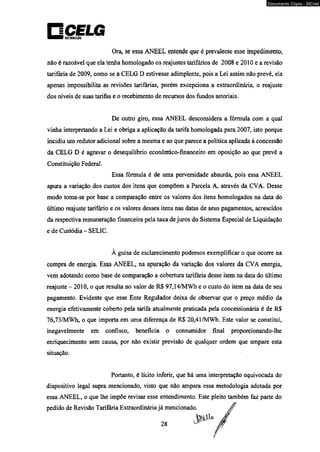 Documento Cópia - SICnet 
Ora, se essa ANEEL entende que é prevalente esse impedimento, 
não é razoável que ela tenha homologado os reajustes tarifários de 2008 e 2010 e a revisão 
tarifária de 2009, como se a CELG D estivesse adimplente, pois a Lei assim não prevê, ela 
apenas impossibilita as revisões tarifárias, porém excepciona a extraordinária, o reajuste 
dos níveis de suas tarifas e o recebimento de recursos dos fundos setoriais. 
De outro giro, essa ANEEL desconsidera a fórmula com a qual 
vinha interpretando a Lei e obriga a aplicação da tarifa homologada para 2007, isto porque 
incidiu um redutor adicional sobre a mesma e ao que parece a política aplicada à concessão 
da CELG D é agravar o desequilíbrio econômico-financeiro em oposição ao que prevê a 
Constituição Federal. 
Essa fórmula é de uma perversidade absurda, pois essa ANEEL 
apura a variação dos custos dos itens que compõem a Parcela A, através da CVA. Desse 
modo toma-se por base a comparação entre os valores dos itens homologados na data do 
último reajuste tarifário e os valores desses itens nas datas de seus pagamentos, acrescidos 
da respectiva remuneração financeira pela taxa de juros do Sistema Especial de Liquidação 
e de Custódia - SELIC. 
À guisa de esclarecimento podemos exemplificar o que ocorre na 
compra de energia. Essa ANEEL, na apuração da variação dos valores da CVA energia, 
vem adotando como base de comparação a cobertura tarifária desse item na data do último 
reajuste - 2010, o que resulta no valor de R$ 97,14/MWh e o custo do item na data de seu 
pagamento. Evidente que esse Ente Regulador deixa de observar que o preço médio da 
energia efetivamente coberto pela tarifa atualmente praticada pela concessionária é de R$ 
76,73/MWh, o que importa em uma diferença de R$ 20,41/MWh. Este valor se constitui, 
inegavelmente em confisco, beneficia o consumidor final proporcionando-lhe 
enriquecimento sem causa, por não existir previsão de qualquer ordem que ampare esta 
situação. 
Portanto, é lícito inferir, que há uma interpretação equivocada do 
dispositivo legal supra mencionado, visto que não ampara essa metodologia adotada por 
essa ANEEL, o que lhe impõe revisar esse entendimento. Este pleito também faz parte do 
pedido de Revisão Tarifária Extraordinária já mencionado. 
 