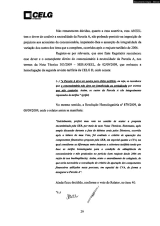 □CELG OtSTRlIUICAO 
Não remanescem dúvidas, quanto a essa assertiva, essa ANEEL 
tem o dever de conferir a neutralidade da Parcela A, não podendo persistir na imposição de 
prejuízos aos acionistas da concessionária, imputando-lhes a assunção da integralidade da 
variação dos custos dos itens que a compõem, ocorridos após o reajuste tarifário de 2006. 
Registre-se por relevante, que esse Ente Regulador reconheceu 
esse dever e o conseqüente direito do concessionário à neutralidade da Parcela A, nos 
termos da Nota Técnica 303/2009 - SER/ANEEL, de 02/09/2009, que embasou a 
homologação da segunda revisão tarifária da CELG D, onde consta: 
(...) “a Parcela A deve ser neutra para efeito tarifário. ou seja, se reconhece 
que a concessionária não deve ser beneficiada ou prejudicada por eventos 
aue nõo controlar. Assim, os custos da Parcela A são integralmente 
repassados às tarifas. ” (grifei) 
No mesmo sentido, a Resolução Homologatória n° 879/2009, de 
08/09/2009, onde o relator assim se manifesta: 
“Inicialmente, proferi meu voto no sentido de acatar a proposta 
encaminhada peta SER, por meio de suas Notas Técnicas. Entretanto, após 
ampla discussão durante a fase de debates orais pelos Diretores, ocorrida 
após a leitura do meu Voto, fo i avaliado o critério de apuração dos 
componentes financeiros proposto pela SER, em especial quanto a CVA, na 
qual considerou as diferenças entre despesas e cobertura tarifária tendo por 
base as tarifas homologadas para a condição de adimplência da 
concessionária e não praticadas no período (sem reajuste desde 2006 em 
razão de sua inadimplência). Assim, acato o entendimento do colegiado, de 
que seria necessária a reavaliação do critério de apuração dos componentes 
financeiros utilizados neste processot em especial da CVA, de forma a 
assegurar a Parcela A 
Ainda ficou decidido, conforme o voto do Relator, no item 40: 
%..) 
29 
Documento Cópia - SICnet 
 