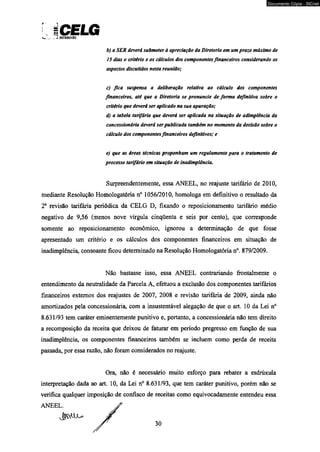 iCELG *_____ V WST8I8UICÍO 
b) a SER deverá submeter à apreciação da Diretoria em um prazo máximo de 
15 dias o critério e os cálculos dos componentes financeiros considerando os 
aspectos discutidos nesta reunião; 
c) fica suspensa a deliberação relativa ao cálculo dos componentes 
financeiros, até que a Diretoria se pronuncie de forma definitiva sobre o 
critério que deverá ser aplicado na sua apuração; 
d) a tabela tarifária que deverá ser aplicada na situação de adimplência da 
concessionária deverá ser publicada também no momento da decisão sobre o 
cálculo dos componentes financeiros definitivos; e 
e) que as áreas técnicas proponham um regulamento para o tratamento de 
processo tarifário em situação de inadimplência. 
Surpreendentemente, essa ANEEL, no reajuste tarifário de 2010, 
mediante Resolução Homologatória n° 1056/2010, homologa em definitivo o resultado da 
2a revisão tarifária periódica da CELG D, fixando o reposicionamento tarifário médio 
negativo de 9,56 (menos nove vírgula cinqüenta e seis por cento), que corresponde 
somente ao reposicionamento econômico, ignorou a determinação de que fosse 
apresentado um critério e os cálculos dos componentes financeiros em situação de 
inadimplência, consoante ficou determinado na Resolução Homologatória n°. 879/2009. 
Não bastasse isso, essa ANEEL contrariando frontalmente o 
entendimento da neutralidade da Parcela A, efetuou a exclusão dos componentes tarifários 
financeiros externos dos reajustes de 2007, 2008 e revisão tarifária de 2009, ainda não 
amortizados pela concessionária, com a insustentável alegação de que o art. 10 da Lei n° 
8.631/93 tem caráter eminentemente punitivo e, portanto, a concessionária não tem direito 
a recomposição da receita que deixou de faturar em período pregresso em função de sua 
inadimplência, os componentes financeiros também se incluem como perda de receita 
passada, por essa razão, não foram considerados no reajuste. 
Ora, não é necessário muito esforço para rebater a esdrúxula 
interpretação dada ao art. 10, da Lei n° 8.631/93, que tem caráter punitivo, porém não se 
verifica qualquer imposição de confisco de receitas como equivocadamente entendeu essa 
ANEE) 
30 
Documento Cópia - SICnet 
 