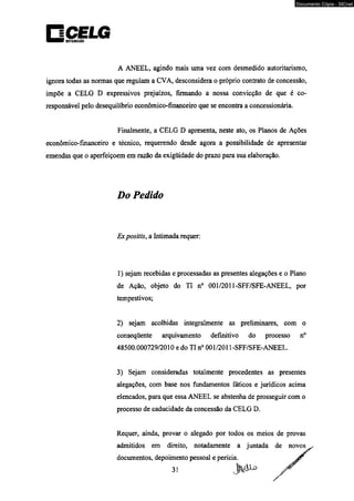 oinüiwitfo 
A ANEEL, agindo mais uma vez com desmedido autoritarismo, 
ignora todas as normas que regulam a CVA, desconsidera o próprio contrato de concessão, 
impõe a CELG D expressivos prejuízos, firmando a nossa convicção de que é co-responsável 
pelo desequilíbrio econômico-financeiro que se encontra a concessionária. 
Finalmente, a CELG D apresenta, neste ato, os Planos de Ações 
econômico-financeiro e técnico, requerendo desde agora a possibilidade de apresentar 
emendas que o aperfeiçoem em razão da exigüidade do prazo para sua elaboração. 
Do Pedido 
Ex positis, a Intimada requer: 
1) sejam recebidas e processadas as presentes alegações e o Plano 
de Ação, objeto do TI n° 001/2011-SFF/SFE-ANEEL, por 
tempestivos; 
2) sejam acolhidas integralmente as preliminares, com o 
conseqüente arquivamento definitivo do processo n° 
48500.000729/2010 e do TI n° 001/2011-SFF/SFE-ANEEL. 
3) Sejam consideradas totalmente procedentes as presentes 
alegações, com base nos fundamentos fáticos e jurídicos acima 
elencados, para que essa ANEEL se abstenha de prosseguir com o 
processo de caducidade da concessão da CELG D. 
Requer, ainda, provar o alegado por todos os meios de provas 
admitidos em direito, notadamente a juntada 
documentos, depoimento pessoal e perícia. 
31 
Documento Cópia - SICnet 
 