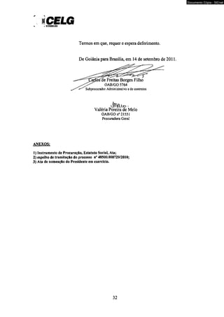 iCELG 
Termos em que, requer e espera deferimento. 
De Goiânia para Brasília, em 14 de setembro de 2011, 
JPWlÜbD • Valéria Pereira de Melo 
OAB/GO n° 2155] 
Procuradora Geral 
ANEXOS; 
1) Instrumento de Procuração, Estatuto Social, Ata; 
2) espelho de tramitação do processo n° 48500.000729/2010; 
3) Ata de nomeação do Presidente em exercício. 
32 
Documento Cópia - SICnet 
 