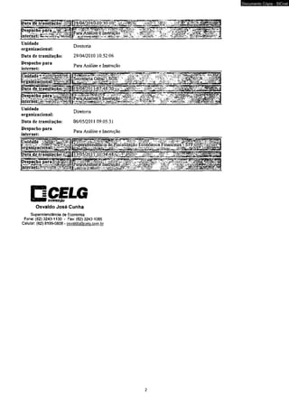 Unidade 
organizacional: 
Data de tramitação: 
Despacho para 
internet: 
Diretoria 
29/04/2010 10:52:06 
Para Análise e Instrução 
i^rgànjzlciònal:^^11^ 
10: 
aptemetijgy 
Unidade 
organizacional: 
Data de tramitação: 
Despacho para 
internet: 
[Secretaria G é ^V S (jÉ ; ,- -y i^ j ' "Vs/--- -r 
h£7:48‘30 
Diretoria 
06/05/2011 09:05:31 
Para Análise e Instrução 
nniHBtJiçio 
Osvaldo José Cunha 
Superintendência de Economia 
Fone: (62) 3243-1130 - Fax: (62)3243-1065 
Celular: (62) 8199-0808 - osvaldo@celQ.com.br 
2 
Documento Cópia - SICnet 
 
