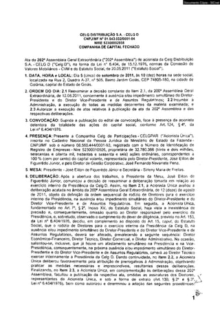 CELG DISTRIBUIÇÃO 3.A. - CELG D 
CNPJ/MF N“ 01.543,032/0001 -04 
NIRE 52300002958 
COMPANHIA DE CAPITAL FECHADO 
Documento Cópia - SICnet 
Ata da 202a Assembíeia Geral Extraordinária ("202a Assembíeia") de acionista da Celg Distribuição 
S.A. - CELG D {"Celg D”), na forma da Lei nc 6.404, de 15.12.1976, normas da Comissão de 
Valores Mobiliários - CVM e do Estatuto Social, de 20,05.2011 ("Estatuto Social"). 
1. DATA, HORA e LOCAL: Dia 5 (cinco) de setembro de 2011, às 10 (dez) horas na sede social, 
localizada na Rua 2, Quadra A-37. n° 505. Bairro Jardim Goiás, CEP 74805-180, na cidade de 
Goiânia, capital do Estado de Goiás. 
2. ORDEM DO DIA: 2.1 Reexaminar a decisão constante do Item 2.1, da 200ã Assembíeía Geral 
Extraordinária» de 12.08.2011, concernente à ausência e/ou impedimento simultâneo do Diretor- 
Presidente e do Diretor Vice-Presidente e de Assuntos ReguifMónos; 2.2 Incumbir à 
Administração, a execução de todas as medidas decorrentes da matéria examinada; e 
2.3 Autorizar a execução de atos relativos à publicação da ata da 202e Assembíeia e das 
respectivas deliberações. 
3. CONVOCAÇÃO: Suprida a publicação do edital de convocação, face à presença da acionista 
detentora da totalidade das ações do capitai social, conforme Art. 124, §4°, da 
Lei n° 6.404/1976. 
4. PRESENÇA: Presente a Companhia Celg de Participações - CELGPAR ("Acionista Única"), 
inscrita no Cadastro Nacional da Pessoa Jurídica do Ministério de Estado da Fazenda - 
CNPJ/MF sob o número 08.560.444/0001-93, registrada com o Número de Identificação de 
Registro de Empresas * Nire 52300010926, proprietária de 32.780.366 (trinta e dois milhões, 
setecentas e oitenta mil, trezentas e sessenta e seis) ações ordinárias, correspondentes a 
100 % (cem por cento) do capitai votante, representada pelo Diretor-Presídente, José Eliton de 
Figuerêdo Júnior, e peio Diretor de Gestão Corporativa José Fernando Navarrete Pena, 
5. MESA: Presidente - José Eliton de Fíguerêdo Júnior e Secretária - Sirteny Maria de Freitas. 
6. DELIBERAÇÃO: Após a abertura dos trabalhos, o Presidente da Mesa, José Eliton de 
Fíguerêdo Júnior, comunicou a decisão de reexaminar a deliberação tomada em relação ao 
exercício interino da Presidência da Celg D. Assim, no Item 2.1, a Acionista Única avaliou a 
deliberação acatada no âmbito da 200® Assembíeia Geral Extraordinária, de 12 (doze) de agosto 
de 2011, objeto da definição da ordem seqüencial de rodízio de Diretores para o exercício 
interino da Presidência, na ausência e/ou impedimento simultâneo do Diretor-Presídente e do 
Diretor Vice-Presidente e de Assuntos Regulatórios. Em seguida, a Acionista Única* 
fundamentada no Art. 7o, § 2o, Inciso XV, do Estatuto Social., haja vista a inexistência de 
precisão e, consequentemente, omissão quanto ao Diretor responsável pelo exercício da 
Presidência, e, sobretudo, observado o cumprimento do dever de diligência, previsto no Art. 153. 
da Lei n0 6.404/1976, decidiu, em complemento ao disposto do Art. 15, caput, do Estatuto 
Social, que o rodízio de Diretores para o exercício interino da Presidência da Celg D» na 
ausência e/ou impedimento simultâneo do Díretor-Presidente e do Diretor Vice-Presidente e de 
Assuntos Regulatórios, deverá ser alterado, prevalecendo a seguinte seqüência: Diretor 
Econômico-Ffnanceiro, Diretor Técnico, Diretor Comercial, e Diretor Administrativo. Na ocasião, 
salientou-se, inclusive, que já houve um afastamento simultâneo na Presidência e na Vice- 
Presidência, consequentemente, na próxima ausência e/ou impedimento simultâneo do Diretor* 
Presidente e do Diretor Vice-Presidente e de Assuntos Regulatórios, caberá ao Diretor Técnico 
exercer interinamente a Presidência da Celg D. Dando continuidade, no Item 2.2, a Acionista 
Única deliberou favoravelmente pela atribuição de prerrogativas à Administração, objetivando 
praticar as medidas necessárias e imprescindíveis, resultantes dessas deliberações. 
Finalizando, no Item 2.3, a Acionista Única, em complementação ás deliberações dessa 202a 
Assembíeia, facultou a publicação da respectiva ata. omitidas as assinaturas dos Diretores, 
representantes da Acionista Única, e sob a forma de extrato (Art. 130, § 2Q e §3°, 
Lei n° 6.404/1976). bem como autorizou e determinou a adoção das seguintes providências.' 
 