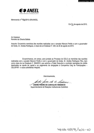€*ANEEL 
A 'Ch-r ' ? < ! < : ■ , i í í 
Memorando n°U^/2010-SRI/ANEEL 
Documento Cópia - SICnet 
E m ^ ) de agosto de 2010. 
Ao Assessor 
Romário de Oliveira Batista 
Assunto: Encaminha memórias das reuniões realizadas com o senador Marconi Perillo e com o governador 
de Goiás, Sr. Alcides Rodrigues, e cópia da Lei Estadual n°. 294, de 24 de agosto de 2010. 
Encaminhamos, em anexo, para juntada ao Processo da CELG as memórias das reuniões 
realizadas com o senador Marconi Perillo e com o governador de Goiás, Sr. Alcides Rodrigues Filho, bem 
como cópia da Lei Estadual n°. 294/2010, que autoriza o Poder Executivo a contratar operações de crédito 
destinadas ao aporte de capital e ao pagamento de obrigações à Companhia Celg de Participações - 
CELGPAR - e suas subsidiárias integrais. 
Atenciosamente, 
^ A N D R É FtfEIRE DE CARVALHO VENÂNCIO 
Superintendente de Relações Institucionais Substituto 
/ > o  q - 1 > 0 
 