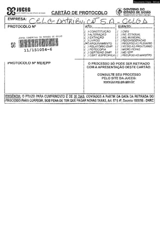 ATW CC*€*W»H. 00 S.STAOO £#5 CARTÃO DÊ PROTOCOLO' 
Documento Cópia - SICnet 
GOVERNO DO . 
e sm po s i goias 
t*T* í^KtSifio^iatkr 
n u/ -Xl ■ 
/ I 
i - C 
PROTOCOLO N" 
joítfe CCrJ^CZAl .30 ÇSTADC ^ 
c s - 
1 1 / 1 5 1 0 5 4 - 6 
.P R O T O C O LO W IWE/EFP 
{ } CONSTITUIÇÃO 
( ) ALTERAÇÃO 
( ) EXTINÇÃO 
( } u v m s 
{$>*? ARQUIVAMENTO 
( } RELATÔRÍO EMP. 
( ) FOTOCÓPIA 
i } c m m Ã Q sm p . 
{ } CERT. ESPECÍFICA 
m m ® ; 
{ J CNPJ 
( } INS. ESTADUAL 
( I INS. MUNICIPAL 
f ) RECONSIDERAÇÃO 
{ ,1 RECURSO AO PUENÁRIO 
f ) VISTAS AO PROfimtÂM) 
f ) MfGRO FfCHAS 
f )M£/EPP 
{ } RECURSO AO MM3TRQ 
O PROCESSO SÓ PODE S£R RETIRADO 
COM A APRESENTAÇÃO' DESTE CARTÃO. 
CONSULTE S m PROCESSO 
PELO SITE :DÂ JUCEG; 
www.iucea.go.aov.br 
[BCI6 ÊWC1A: 0 -PRAZO PÂKÂ CIJÍPRIÍEMTO Ê ;0 I 31 mm, CONTADOS Â'PARTIR DftüWA'DA R E M A » TO 
[PROCESSO pÃRACORRIGja S O f f iM A D Ê liR G t J Ê PAOÃR. NOVAS TAXAS, Art, 571 # P i£ n t a 1S W S - » f iC 
 