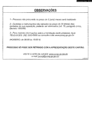 Documento Cópia - SICnet 
1 - Processo não procurado no prazo de 6 (sem) meses será inutilizado 
2 - Certidões & imtfurmntos mo retirados no prazo de 30 {trinta) dias, 
contados da sua expedição, poderão ser eliminados (art- 78, parágrafo único, 
Decreto 1800/96) 
3 - Para maioms informações sobre a tramitação deste processo, fíguú 
TELEJUCEG: (62) 3202-5000 ou consulto o $iiê www.jtfceg.go.gov.hr 
(HQRÁRiO: cfe OÔ;00 às 18:00 h) 
PROCESSO SÓ PODE SER RETIRADO COM A APRESENTAÇÃO OESTE CARTÃO. 
VfSITk O SITE DA JUCEG: wwwJuceq.ao.mv.br 
ç-maií: jüceaèbiucea.Qo.oov.br 
jiicsmti r 
 