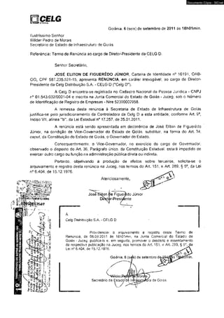 Goiânia. 6 (seis) de setembro de 2011 às 18h01mín. 
ilustríssimo Senhor 
Wiíder Pedro de Morais 
Secretário de Estado de iníraesírutura de Go?ãs 
Referência: Termo de Renúncia ao cargo de Diretor-Presídente da CEIG D. 
Senhor Secretário, 
JOSÉ EUTON DE FÍGUERÊDO JÚNIOR, Carteira de identidade n° 16191, OAB- 
0 0 1 CPF 587,235,521-15, apresenta RENÚNCIA, em caráter Irrevogável, ao cargo de Diretor- 
Presídente da Celg Distribuição S.A. - CELG D ("Celg D” ). 
A Ceig D encontra-se registrada no Cadastro Nacional da Pessoa Jurídica - CNPJ 
n° 01.543.032/0001-04 e inscrita na Junta Comerciai do Estado de Goiás - Juceg; sob o Número 
de Identificação de Registro de Empresas - Nire 52300002958. 
A remessa desta renúncia à Secretaria de Estado de Infraestrutura de Goiás 
justifica-se pelo jurísdicíonamento da Controladora da Celg D a esta entidadeJ conforme Art. 9®, 
inciso Vil, alínea ub' da Lei Estadual n° 17.257, de 25.01.2011. 
A renúncia esíá sendo apresentada em decorrência de José Eliton de Fíguerêdo 
Júnior, na condição de Vice-Governador do Estado de Goiás, substituir, na forma do Art. 34, 
capai, da Constituição do Estado de Goiás, o Governador do Estado. 
Consequentemente, o Vice-Governador. no exercício do cargo de Governador, 
observado o disposto do Art. 36, Parágrafo único, da Constituição Estadual, estará impedido de 
exercer outro cargo ou função na administração pública direta ou indireta. 
Portanto, objetivando a produção de efeitos sobre terceiros, solicita-se o 
arquivamento e registro desta renúncia na Juceg. nos termos do Art. 151. e Art. 289. § 5o, da Lei 
n° 6.404. de 15.12.1976, _ , 
M 
y I jc d e ■ *.*4 íV «, * v ; twVSJ? 
- f e i s s a s í 
Atenciosamente, 
José Siton ’ íe Figuemdo Júnior 
Dr&íí >r-Presitfe nte 
Ceig Distribuição S A - CELG D 
Providenciar o arquivamento e registro deste Termo de 
Renúncia, de 06.09.2011 âs l&hQlmm, na Junta Comerciai do Estado de 
Goiás * Juceg. publicá-lo e. em seguitís, promover o depósito e assentamento 
da respectiva pubiicaçâo na Juceg, nos termos do A/t. 151, e Art. 269. § 5°, da 
Lei n° 6.404, de 15.12.1976. 
Goiânia, 6 (sés) de setembro de^Ô4í^s^9í scmin. 
Secretário de Estsd</d 
1 / 
ra de Goiás 
Documento Cópia - SICnet 
 