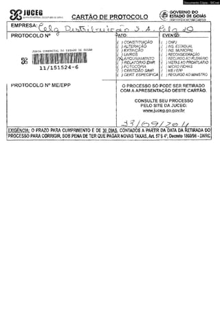 a s »Xtm&*c&w&»iWL CO g$r*&0 0€ CARTÃO DE PROTOCOLO 
Documento Cópia - SICnet 
Ô O ¥ l«M :O T O , 
& CSÍAPO BI gQWS 
Hliapcs,fcacfiÍKadií 
LJi ..^LA...Í^.aJiL.í;. A .ÍLJl OlC....iü^CL ü 3 C?..A tü J u Q , 
PROTOCOLO N° 
OTiím ccwsftCXJU. » sesã» de ©asas. 
8 8 I I J fí5 
1 1 /1 5 1 5 2 4.-6 
P R O T O C O L O N ° M E /E P P 
-^CTO: EVENtÔ: 
f l CONSTITUIÇÃO 
f J ALTERAÇÃO 
( Jt,EXTINÇÃO 
( j UVROS 
(A a r q ü ív â m e n t o ■ 
( ) fí£LATÔRíO B 4P , 
( ) FOTOCÓPIA 
{ I CERTIDÃO SMP, 
{ ) CERT. ESPECÍFiCA 
) CNPJ 
j IMS. ESTADUAL 
i ÍNS, MUNICIPAL 
j RECONSIDERAÇÃO 
} re c u rs o m f t £ m m 
) ViSTASÂOPROmJÁ&iO 
} MICRO'FICHAS 
}ME/EPP 
) RECURSO AO MMSTRO 
O 'PROCESSO: s ó PODE SER RETIRADO 
COM A. APRESENTAÇÃO DESTE CARTÃO, 
CONSULTE SEU PROCESSO 
PELO SITE DAJUCEG: 
wwwjiuoeq.qo-aov.br 
- d ? J (-}*=?/ l 
0 PRAZO PARA CWMNTO É- OE 30 DIAS, CONTADOS Á PARTO DA'DATA DÁ RETIRADA ■PROCESSO. FARÁ.CORRIGIR, SOB PENA OE TER QUE m m MOVAS TAXAS, Alt S?f 4% Otcreto 180» - ONRCI 
 