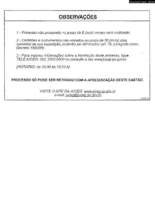 OBSERVAÇÕES 
Documento Cópia - SICnet 
1 - Pmcesso não procurado no prazo de 6 (seis) meses será iruMzadb 
2 - Certidões 0 instrumentos não retirados no prazo de 30 (trinta) dias, 
contados da sua expedição, poderão ser eliminados {a/i, 78, parágrafo única 
Dêtcmio 1800/96) 
3 - Pam maiores informações sobm a tramitação deste pmcesso,. ligue 
TELEJUCEG: {62} 3202-5000 ou consulte o site wwwjuceg.go.gov.br 
(HORÁRIO: de 08:00 âs 18:00 h) 
: PROCESSO SÓ PODE SER RETIRADO COM A APRESENTAÇÃO DESTE CARTÃO. 
VíSíTE. O SÍTE Dâ JUCEG: wwwjuceg. 00, qqk br 
e-msü: iuceo&iucm: qo. qov. br 
jjcbg. 
 