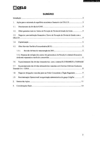 QCELG I ) DfSTKlBUKiO 
SUMARIO 
Introdução................................................................................................................................3 
1. Ações para a retomada do equilíbrio econômico-financeiro da CELG D .............................3 
1. ]. Parcelamento da dívida de ICMS...................................................................................3 
1.2. Obter garantias reais no Termo de Novação de Dívida do Estado de Goiás......................4 
1.3. Negociar com instituição financeira o Termo de Novação de Dívida do Estado com a 
CELG D................................................................................................................................... 4 
1.4. Capitalização..................................................................................................................5 
1.5. Obter Revisão Tarifária Extraordinária (RTE).................................................................5 
1.5.1. Revisão da base de remuneração de 2005........................................................... 5 
1.5.2. Repasse da variação dos custos não gerenciáveis da Parcela A e demais financeiros 
ainda não repassados a tarifa do consumidor...................................................................... 6 
1.6. Equacionamento das dívidas intrassetoriais com o sistema ELETROBRÁS e FURNAS8 
1.7. Equacionamento das dívidas intrassetoriais vencidas com Centrais Elétricas Cachoeira 
Dourada S.A - CDSA................................................................................................................8 
1.8. Negociar obrigações vencidas junto ao Poder Concedente e Órgão Regulador.................9 
1.9. Reestruturação Operacional/ reorganização administrativa do grupo CelgPar..................9 
2. Síntese das Ações..........................................................................................................1 1 
3. Considerações finais......................................................................................................14 
2 
Documento Cópia - SICnet 
 