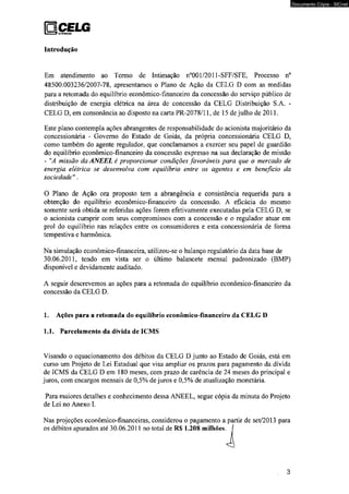 QjCELG tiV 'i 9 oismiuiçío 
Introdução 
Em atendimento ao Termo de Intimação n°001/2011-SFF/SFE, Processo n° 
48500.003236/2007-78. apresentamos o Plano de Ação da CELG D com as medidas 
para a retomada do equilíbrio econômico-financeiro da concessão do serviço público de 
distribuição de energia elétrica na área de concessão da CELG Distribuição S.A. - 
CELG D, em consonância ao disposto na carta PR-2078/11, de 15 de julho de 2011. 
Este plano contempla ações abrangentes de responsabilidade do acionista majoritário da 
concessionária - Governo do Estado de Goiás, da própria concessionária CELG D, 
como também do agente regulador, que conclamamos a exercer seu papel de guardião 
do equilíbrio econômico-financeiro da concessão expresso na sua declaração de missão 
- "A missão da ANEEL é proporcionar condições favoráveis para que o mercado de 
energia elétrica se desenvolva com equilíbrio entre os agentes e em beneficio da 
sociedade " . 
O Plano de Ação ora proposto tem a abrangência e consistência requerida para a 
obtenção do equilíbrio econômico-financeiro da concessão. A eficácia do mesmo 
somente será obtida se referidas ações forem efetivamente executadas pela CELG D, se 
o acionista cumprir com seus compromissos com a concessão e o regulador atuar em 
prol do equilíbrio nas relações entre os consumidores e esta concessionária de forma 
tempestiva e harmônica. 
Na simulação econômico-financeira, utilizou-se o balanço regulatório da data base de 
30.06.2011, tendo em vista ser o último balancete mensal padronizado (BMP) 
disponível e devidamente auditado. 
A seguir descrevemos as ações para a retomada do equilíbrio econômico-financeiro da 
concessão da CELG D. 
1. Ações para a retomada do equilíbrio econômico-financeiro da CELG D 
1.1. Parcelamento da dívida de ICMS 
Visando o equacionamento dos débitos da CELG D junto ao Estado de Goiás, está em 
curso um Projeto de Lei Estadual que visa ampliar os prazos para pagamento da dívida 
de ICMS da CELG D em 180 meses, com prazo de carência de 24 meses do principal e 
juros, com encargos mensais de 0,5% de juros e 0,5% de atualização monetária. 
Para maiores detalhes e conhecimento dessa ANEEL, segue cópia da minuta do Projeto 
de Lei no Anexo I. 
Nas projeções econômico-financeiras, considerou o pagamento a partir de set/2013 para 
os débitos apurados até 30.06.2011 no total de R$ 1.208 milhões. 
3 
Documento Cópia - SICnet 
 
