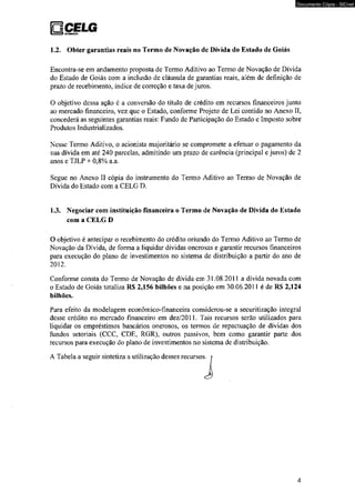 1.2. Obter garantias reais no Termo de Novação de Dívida do Estado de Goiás 
Documento Cópia - SICnet 
Encontra-se em andamento proposta de Termo Aditivo ao Termo de Novação de Dívida 
do Estado de Goiás com a inclusão de cláusula de garantias reais, além de definição de 
prazo de recebimento, índice de correção e taxa de juros. 
O objetivo dessa ação é a conversão do título de crédito em recursos financeiros junto 
ao mercado financeiro, vez que o Estado, conforme Projeto de Lei contido no Anexo II, 
concederá as seguintes garantias reais: Fundo de Participação do Estado e Imposto sobre 
Produtos Industrializados. 
Nesse Termo Aditivo, o acionista majoritário se compromete a efetuar o pagamento da 
sua dívida em até 240 parcelas, admitindo um prazo de carência (principal e juros) de 2 
anos e TJLP + 0,8% a.a. 
Segue no Anexo II cópia do instrumento do Termo Aditivo ao Termo de Novação de 
Dívida do Estado com a CELG D. 
1.3. Negociar com instituição financeira o Termo de Novação de Dívida do Estado 
com a CELG D 
O objetivo é antecipar o recebimento do crédito oriundo do Termo Aditivo ao Termo de 
Novação da Dívida, de forma a liquidar dívidas onerosas e garantir recursos financeiros 
para execução do plano de investimentos no sistema de distribuição a partir do ano de 
2012. 
Conforme consta do Termo de Novação de dívida em 31.08.2011 a dívida novada com 
o Estado de Goiás totaliza R$ 2,156 bilhões e na posição em 30.06.2011 é de RS 2,124 
bilhões. 
Para efeito da modelagem econômico-financeira considerou-se a securitização integral 
desse crédito no mercado financeiro em dez/2011. Tais recursos serão utilizados para 
liquidar os empréstimos bancários onerosos, os termos de repactuação de dívidas dos 
fundos setoriais (CCC, CDE, RGR), outros passivos, bem como garantir parte dos 
recursos para execução do plano de investimentos no sistema de distribuição. 
A Tabela a seguir sintetiza a utilização desses recursos, i i 
4 
 