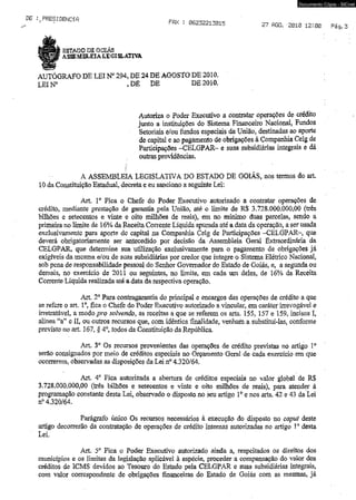 Documento Cópia - SICnet 
,PRESIDENCíft FPlX : 06232213015 2? AGO. 2010 12:00 
ESTADO DE GOIÁS 
a s s e m e l e i a l e g i s l a t iv a 
AUTÓGRAFO DE LEI N° 294, DE 24 DE AGOSTO DE 2010. 
LEIN° ,DE DE DE 2010. 
Autoriza o Poder Executivo a contratar operações de crédito 
junto a instituições do Sistema Financeiro Nacional, Fundos 
Setoriais e/ou fundos especiais da União, destinadas ao aporte 
de capital e ao pagamento de obrigações à Companhia Celg de 
Participações -CELGPAR- e suas subsidiárias integrais e dá 
outras providências, 
A ASSEMBLEIA LEGISLATIVA DO ESTADO DE GOIÁS, nos termos do art, 
10 da Constituição Estadual, decreta e eu sanciono a seguinte Lei; 
Art. Io Fíca o Chefe do Poder Executivo autorizado a contratar operações de 
crédito, mediante prestação de garantia pela União, até o limite de R$ 3.728.000,000,00 (três 
bilhões e setecentos e vinte e oito milhões de reais), em no mínimo duas parcelas, sendo a 
primeira no limite de 16% da Receita Corrente Líquida apurada até a data da operação, a ser usada 
exclusivamente para aporte de capital na Companhia Celg de Participações -CELGPAR- que 
deverá obrigatoriamente ser antecedido por decisão da Assembleia Geral Extraordinária da 
CELGPAR, que determine sua utilização exclusivamente para o pagamento de obrigações já 
exigíveis da mesma e/ou de suas subsidiárias por credor que integre o Sistema Elétrico Nacional, 
sob pena de responsabilidade pessoal do Senhor Governador do Estado de Goiás, e, a segunda ou 
demais, no exercício de 2011 ou seguintes, no limite, em cada um deles, de 16% da Receita 
Corrente Líquida realizada até a data da respectiva operação. 
Art, 2o Para contragarantia do principal e encargos das operações de crédito a que 
se refere o art. Io, fica o Chefe do Poder Executivo autorizado a vincular,,em caráter irrevogável e 
irretratável, a modo pro soIvendo7 as receitas a que se referem os arts, 155, 157 e 159, incisos I, 
alínea “a” e II, ou outros recursos que, com idêntica finalidade, venham a substituí-las, conforme 
previsto no art. 167, § 4o, todos da Constituição da República. 
Art. 3o Os recursos provenientes das operações de crédito previstas no artigo Io 
serâò consignados por meio de créditos especiais no Orçamento Geral de cada exercício em que 
ocorrerem, observadas as disposições da Lei n° 4.320/64. 
Art, 4o Fica autorizada a abertura de créditos especiais no valor global de R$ 
3.728,000.000,00 (três bilhões e setecentos e vinte e oito milhões de reais), para atender á 
programação constante desta Lei, observado o disposto no seu artigo Io e nos arts. 42 e 43 da Lei 
n° 4.320/64. 
Parágrafo único Os recursos necessários à execução do disposto no caput deste 
artigo decorrerão da contratação de operações de crédito internas autorizadas no artigo 10 desta 
Lei. 
Art. 5a Fica o Poder Executivo autorizado ainda a, respeitados os direitos dos 
municípios e os limites da legislação aplicável à espécie, proceder a compensação do valor dos 
créditos de ICMS devidos ao Tesouro do Estado pela CELGPAR e suas subsidiárias integrais, 
com valor correspondente de obrigações financeiras do Estado de Goiás com as mesmas, já 
 