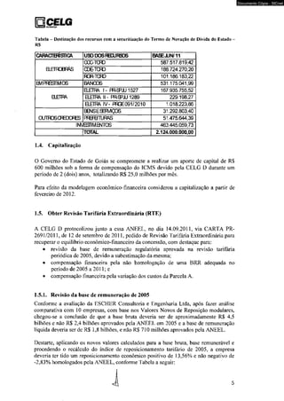 Ejcelg tsraraiçio 
Tabela - Destinação dos recursos com a securitização do Termo de Novação de Dívida do Estado - 
RS 
CARACTB3ST1CA USODOSRKURSOS BASEJUN/11 
aETROBF&S 
OOOTCRD 587.517.819,42 
CDE-TCFD 188.724.270,20 
RGR-TCFD 101.186.183,22 
B/IPRESTIMOS BANOOS 531.175.041,99 
BETRA 
E £ M 1- PR-SPJU 1527 167.935.755,52 
B_ETm II- PRS=>JU1289 229.198,27 
QETm IV- PRGE091/2010 1.018.223,86 
OUTROSCRTOORES 
EOslSESEfMQOS 31.292.803,40 
PRBBTUFAS 51.475.644,39 
INVESTIMENTOS 463.445.059,73 
TOTAL 2.124.000.000,00 
1.4. Capitalização 
O Govemo do Estado de Goiás se compromete a realizar um aporte de capital de R$ 
600 milhões sob a forma de compensação do ICMS devido pela CELG D durante um 
período de 2 (dois) anos, totalizando R$ 25.0 milhões por mês. 
Para efeito da modelagem econômico-fmanceira considerou a capitalização a partir de 
fevereiro de 2012. 
1.5. Obter Revisão Tarifária Extraordinária (RTE) 
A CELG D protocolizou junto a essa ANEEL, no dia 14.09.2011, via CARTA PR- 
2691/2011, de 12 de setembro de 2011, pedido de Revisão Tarifária Extraordinária para 
recuperar o equilíbrio econômico-financeiro da concessão, com destaque para: 
• revisão da base de remuneração regulatória aprovada na revisão tarifária 
periódica de 2005, devido a subestimação da mesma; 
• compensação financeira pela não homologação de uma BRR adequada no 
período de 2005 a 2011; e 
• compensação financeira pela variação dos custos da Parcela A. 
1.5.1. Revisão da base de remuneração de 2005 
Conforme a avaliação da ESCHER Consultoria e Engenharia Ltda, após fazer análise 
comparativa com 10 empresas, com base nos Valores Novos de Reposição modulares, 
chegou-se a conclusão de que a base bruta deveria ser de aproximadamente RS 4,5 
bilhões e não R$ 2,4 bilhões aprovados pela ANEEL em 2005 e a base de remuneração 
líquida deveria ser de R$ 1,8 bilhões, e não RS 710 milhões aprovados pela ANEEL. 
Destarte, aplicando os novos valores calculados para a base bruta, base remunerável e 
procedendo o recálculo do índice de reposicionamento tarifário de 2005, a empresa 
deveria ter tido um reposicionamento econômico positivo de 13,56% e não negativo de 
-2,83% homologados pela ANEEL, conforme Tabela a seguir: i 5 
Documento Cópia - SICnet 
 