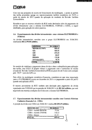 □ÇELG 
Documento Cópia - SICnet 
Com isso nas projeções de receita de fornecimento da modelagem, o ponto de partida 
das tarifas projetadas agrega um reposicionamento tarifário econômico de 29,5% a 
partir de janeiro de 2012 quando da aplicação do resultado da Revisão Tarifária 
Extraordinária. 
Ressalta-se que os recursos oriundos da RTE serão destinados além do pagamento da 
dívida intrassetorial com o sistema ELETROBRÁS, FURNAS e CDSA, a seguir 
detalhados, para quitação de outros passivos, 
1.6. Equacionamento das dívidas intrassetoriais com o sistema ELETROBRÁS e 
FURNAS 
As dívidas intrassetoriais vencidas com o grupo ELETROBRÁS em 30.06.2011 
totalizaram RS 2.199,96 milhões. 
[deschçâo R$ milhões | 
RffASEE DE ITAI PU 898,50 
OOC 506,40 
CDE 470,29 
RGR 69,97 
PFONFA 176,06 
Contratos K F S 78,74 
[TOTAL 2.199,96 
No sentido de viabilizar o pagamento dessa dívida e obter a adimplência para aplicação 
das tarifas, esta CELG D propõe efetuar o pagamento com o acréscimo de receita 
oriundo da Revisão Tarifária Extraordinária (RTE) no prazo de até 4 anos com correção 
pela TJLP + juros de 0,8% a.a. 
Para efeito da modelagem econômico-financeira, considerou-se que essa negociação 
junto a ELETROBRÁS ocorra em dezembro de 2011 e o pagamento a partir de jan/12 
quando será aplicada a RTE. 
O recurso proveniente da RTE também será destinado para pagamento da dívida 
repactuada com FURNAS que na posição de 30.06.2011 é de RS 164 milhões, que será 
negociada nas,mesmas condições da dívida com o sistema ELETROBRÁS. 
1.7. Equacionamento das dívidas intrassetoriais vencidas com Centrais Elétricas 
Cachoeira Dourada S.A - CDSA 
A posição da dívida com CDSA em 30.06.2011 totaliza R$ 255,19 milhões. 
[DESCRIÇÃO RS milhões 
CDSA - Acordo 06/06/06 77,56 
CDSA - Acordo 27/09/06 116,12 
CDSA - faturas 61,51 
jjTOTAL 25549 
8 
 