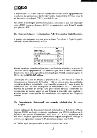 □CELG 1 i I bwsimiçío 
Documento Cópia - SICnet 
A proposta da CELG D para viabilizar o acerto dessa dívida é efetuar o pagamento com 
o acréscimo de receita oriundo da Revisão Tarifária Extraordinária (RTE) no prazo de 
até 4 anos com correção pela TJLP + juros de 0,8% a.a. 
Para efeito da modelagem econômico-financeira, considerou-se que essa negociação 
junto a CDSA ocorra em dezembro de 2011 e o pagamento a partir de jan/12 quando 
será aplicada a RTE. 
1.8. Negociar obrigações vencidas junto ao Poder Concedente e Órgão Regulador, 
A posição das obrigações vencidas junto ao Poder Concedente e Órgão Regulador 
totaliza R$ 107,49 milhões em 30.06.2011. 
DESCRIÇÃO 
R$ 
milhões 
Taxa de Fiscalização 22,02 
FNDCT 27,21 
MME 22,10 
AUTOS DE INFRAÇÃO 36,17 
TOTAL 107,49 
Visando equacionar essas obrigações e obter o certificado de adimplência, a proposta da 
CELG D é efetuar o pagamento da Taxa de Fiscalização, FNDCT e MME com recursos 
da subvenção baixa renda cujo saldo já homologado pela ANEEL totaliza em agosto de 
2011 o valor de RS 301, 867 milhões. 
Com relação aos Autos de Infração, a proposta da CELG D é realizar o Termo de 
Compromisso de Ajustamento de Conduta - TAC no valor da soma das penalidades 
pecuniárias devidas e consolidadas, a ser investido no prazo de 2 anos à partir da 
assinatura do TAC, em obras de programa de investimento da CELG D destinadas à 
melhoria da qualidade do serviço. Este procedimento beneficia diretamente aos 
consumidores, ao mesmo tempo em que fortalece a concessão, sem beneficiar o 
acionista, porque a contrapartida dos investimentos será registrada em Obrigações 
Especiais. 
1.9. Reestruturação Operacional/ reorganização administrativa do grupo 
CelgPar 
Visando a adequação das despesas com Pessoal, Material, Serviço de Terceiros e Outras 
Despesas (PMSO) aos limites regulatórios reconhecidos pela ANEEL, via Empresa de 
Referência, está prevista a implantação a curto prazo (2011 a 2014) do plano de ação 
para reduzir os gastos operacionais, sobretudo nas despesas com pessoal e serviço de 
terceiros, que representam cerca de 95,5% do total das despesas com PMSO. 
Na Tabela a seguir, são apresentadas as metas de redução com PMSO. 
 