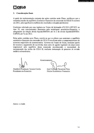 Q CELG DlSllIRJtÇÍO 
3. Considerações finais 
Documento Cópia - SICnet 
A partir da implementação conjunta das ações contidas neste Plano, verifica-se que o 
restabelecimento do equilíbrio econômico-financeiro da concessão da CELG D ocorrerá 
em 2012, pela significativa melhora dos resultados e situação patrimonial. 
Conforme solicitado por essa Agência no Termo de Intimação n°01/2011-SFF/SFE no 
item IX, esta concessionária demonstra pela modelagem econômico-financeira, o 
atingimento da relação dívida líquida/EBITDA até 5x e da dívida líquida/(EBITDA-CAPEX) 
até 7x em 2012. 
Pelas ações contidas neste Plano, conclui-se que os pilares que sustentam o equilíbrio 
econômico-financeiro da concessão da CELG D envolvem tanto o comprometimento do 
acionista majoritário da concessionária Governo do Estado de Goiás, mediante aporte 
de recursos e pagamento de sua dívida, bem como do agente regulador em atuar como 
responsável pelo equilíbrio dessa concessão reconhecendo a necessidade da 
recomposição das tarifas da CELG D, mediante instauração de processo de revisão 
tarifária extraordinária. 
Anexo: o citado 
14 
 