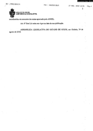 .PRESIDENCif, Ffix . 0 6 2 3 2 2 l3 0 1 5 nea 2 0 1 0 1 2 ;0 1 
2 
ESTADO DE GOIÁS 
ASSEMBLEIA LEGISLATIVA 
reconhecidas em encontro de contas aprovado pela ANEEL. 
Art, 6° Esta Lei entra em vigor na data de sua publicação. 
ASSEMBLEIA LEGISLATIVA DO ESTADO DE GOIÁS, em Goiânia, 24 de 
agosto de 2010, 
Documento Cópia - SICnet 
 