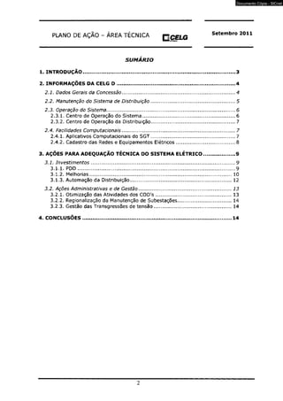PLANO DE AÇÃO - ÁREA TÉCNICA O CELG Setembro 2011 
IflDkJCH 
SUMÁRIO 
1. INTRODUÇÃO...................................................................................................3 
2. INFORMAÇÕES DA CELG D .............................................................................4 
2.1. Dados Gerais da Concessão................................................................................................4 
2.2. Manutenção do Sistema de Distribuição........................................................................5 
2.3. Operação do Sistema.............................................................................................................6 
2.3.1. Centro de Operação do Sistema........................................................................6 
2.3.2. Centro de Operação da Distribuição................................................................. 7 
2.4. Facilidades Computacionais................................................................................................ 7 
2.4.1. Aplicativos Computacionais do SGT................................................................. 7 
2.4.2. Cadastro das Redes e Equipamentos Elétricos..............................................8 
3. AÇÕES PARA ADEQUAÇÃO TÉCNICA DO SISTEMA ELÉTRICO.....................9 
3.1. Investimentos...............................................................................................................9 
3.1.1. PDD......................................................................................................................... 9 
3.1.2. Melhorias............................................................................................................10 
3.1.3. Automação da Distribuição............................................................................ 12 
3.2. Ações Administrativas e de Gestão................................................................................13 
3.2.1. Otimização das Atividades dos COD's......................................................... 13 
3.2.2. Regionalização da Manutenção de Subestações........................................ 14 
3.2.3. Gestão das Transgressões de tensão.......................................................... 14 
4. CONCLUSÕES................................................................................................14 
2 
Documento Cópia - SICnet 
 