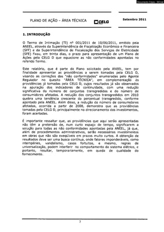 PLANO DE AÇÃO - ÁREA TÉCNICA t^CELG Setembro 2011 
watstwtc 
1. INTRODUÇÃO 
O Termo de Intimação (TI) n° 001/2011 de 10/06/2011, emitido pela 
ANEEL, através da Superintendência de Fiscalização Econômico e Financeira 
(SFF) e da Superintendência de Fiscalização dos Serviços de Eletricidade 
(SFE) fixou, em trinta dias, o prazo para apresentação de um Plano de 
Ações pela CELG D que equacione as não conformidades apontadas no 
referido Termo. 
Este relatório, que é parte do Plano solicitado pela ANEEL, tem por 
finalidade apresentar as providências a serem tomadas pela CELG D, 
visando as correções das "não conformidades" enumeradas pelo Agente 
Regulador no quesito "ÁREA TÉCNICA", em complementação às 
providências já tomadas pela CELG D, cujos resultados já são observados 
na apuração dos indicadores de continuidade, com uma redução 
significativa do número de conjuntos transgredidos e do número de 
consumidores afetados. A redução dos conjuntos transgredidos em 2010 
quebra uma tendência crescente do percentual transgredido, conforme 
apontado pela ANEEL. Além disso, a redução do número de consumidores 
afetados, ocorrida a partir de 2008, demonstra que as providências 
tomadas pe!a CELG D, principalmente no direcionamento dos investimentos, 
foram acertadas. 
É importante ressaltar que, as providências que aqui serão apresentadas 
não têm a pretensão de, num curto espaço de tempo, significarem a 
solução para todas as não conformidades apontadas pela ANEEL, já que, 
além de procedimentos administrativos, serão necessários investimentos 
em obras que não são exeqüíveis em prazos muito curtos. A obtenção de 
resultados deve ser uma busca contínua, onde fatores imponderáveis, como 
intempéries, vandalismo, casos fortuitos, e mesmo, regras de 
universalização, podem interferir no comportamento do sistema elétrico, e 
portanto, resultar, temporariamente, em queda de qualidade do 
fornecimento. 
3 
Documento Cópia - SICnet 
 
