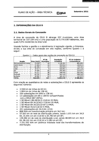 PLANO DE AÇÃO - AREA TÉCNICA O CELG 
Setembro 2011 
2. INFORMAÇOES DA CELG D 
2.1. Dados Gerais da Concessão 
A área de concessão da CELG D abrange 237 municípios, uma área 
territorial de 337.154 km2 e uma população de 5.770.038 habitantes, dos 
quais 9,4% residentes na área rural. 
Visando facilitar a gestão e o atendimento à legislação vigente, a Empresa, 
dividiu a sua área de concessão em oito regiões, conforme Quadro 1 a 
seguir: 
Quadro 1 - Dados gerais das req iões de concessão da CELG D 
Região Área (km2) 
N° de 
Municípios 
População 
Censitária 
N° de Unidades 
Consumidoras 
Metropolitana de Goiania 13.529] 29 2.230.201 895.000 
Centro Morte 17.363 19 593.014 230.913 
Norte 64.395 34 353.903 139.103 
Leste 16.417 9 423.951 245.110 
Sul 70.583 56 495.964 210.577 
Oeste 42.211 38 568.926 256.240 
Sudoeste 62.791 28 563.143 208.325 
Nordeste 49.581 24 365.317 123.575 
TOTAL 336.870 237 5.594.419 2.308.843 
Com relação ao quantitativo de redes e subestações a CELG D apresenta os 
seguintes números: 
3.558 km de linhas de 69 kV; 
1.904 km de linhas de 138 kV; 
106 subestações em 69kV e 138 kV; 
12 subestações em 69 e 138 KV compartilhadas 
com a CELG G&T (DITs); 
1 SE Móvel 138-69/34,5-13,8 kV-33 MVA; 
1 SE Móvel 69-34,5/34,5-13,8 kV-20 MVA; 
1 SE Móvel 69-34,5/13,8 kV-13 MVA; 
1 SE Móvel 34,5/13,8 kV-5 MVA; 
221 subestações em 34,5 kV; (216) 
868 MVA em transformação primária em 34,5 kV; 
57.503 km de rede de distribuição urbana, sendo 1.071 km em 34,5 
kV, 31.641 km em 13,8 kV e 24.795 km em BT; 
139.286 km de rede de distribuição rural, sendo 48.005 km em 34,5 
kV, 86.101 km em 13,8 kV e 5.180 km em BT; 
7.331.595 kVA em potência instalada total dos transformadores de 
distribuição; 
4 
Documento Cópia - SICnet 
 