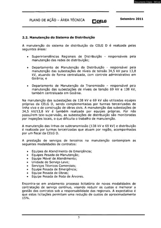 PLANO DE AÇÃO - ÁREA TÉCNICA BOM CELG mietKM 
Setembro 2011 
2.2. Manutenção do Sistema de Distribuição 
A manutenção do sistema de distribuição da CELG D é realizada pelas 
seguintes áreas: 
• Superintendências Regionais de Distribuição - responsáveis pela 
manutenção das redes de distribuição; 
• Departamento de Manutenção da Distribuição - responsável pela 
manutenção das subestações de níveis de tensão 34,5 kV para 13,8 
kV, atuando de forma centralizada, com controle administrativo em 
Goiânia; e 
• Departamento de Manutenção da Transmissão - responsável pela 
manutenção das subestações de níveis de tensão 69 kV e 138 kV, 
também centralizada em Goiânia. 
Na manutenção das subestações de 138 kV e 69 kV são utilizadas equipes 
próprias da CELG D, sendo complementadas por turmas terceirizadas de 
linha viva e de construção de obras civis. A manutenção das subestações de 
34,5 kV/13,8 kV é também realizada por equipes próprias. Por não 
possuírem tele-supervisão, as subestações de distribuição são monitoradas 
por inspeções locais, o que dificulta o trabalho de manutenção. 
A manutenção das linhas de subtransmissão (138 kV e 69 kV) e distribuição 
é realizada por turmas terceirizadas que atuam por região, acompanhadas 
por um fiscal da CELG D. 
A prestação de serviços de terceiros na manutenção contemplam as 
seguintes modalidades de contratos: 
• Equipes de Atendimento de Emergência; 
• Equipes Pesada de Manutenção; 
• Equipe Móvel de Atendimento; 
• Unidade de Serviço Leve; 
• Serviços Técnicos Comerciais; 
• Equipe Pesada de Emergência; 
• Equipe Pesada de Obras; 
• Equipe Pesada de Poda de Árvores. 
Encontra-se em andamento processo licitatório de novas modalidades de 
contratação de serviço contínuo, visando reduzir os custos e melhorar a 
gestão dos contratos sob a responsabilidade das regionais. A expectativa é 
que estas licitações permitam uma redução de custos de aproximadamente 
15%. 
5 
Documento Cópia - SICnet 
 