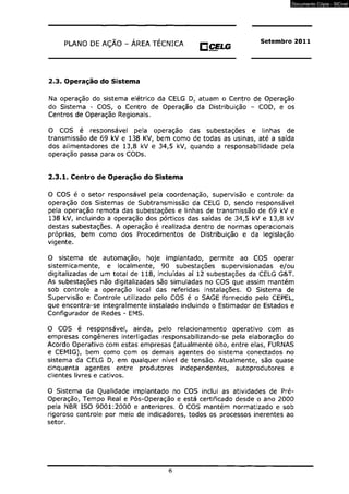 PLANO DE AÇÃO - ÁREA TÉCNICA O CELG Setembro 2011 
KT1BILW? 
2.3. Operação do Sistema 
Na operação do sistema elétrico da CELG D, atuam o Certtro de Operação 
do Sistema - COS, o Centro de Operação da Distribuição - COD, e os 
Centros de Operação Regionais. 
O COS é responsável pela operação das subestações e linhas de 
transmissão de 69 kV e 138 KV, bem como de todas as usinas, até a saída 
dos alimentadores de 13,8 kV e 34,5 kV, quando a responsabilidade pela 
operação passa para os CODs. 
2.3.1. Centro de Operação do Sistema 
O COS é o setor responsável pela coordenação, supervisão e controle da 
operação dos Sistemas de Subtransmissãc da CELG D, sendo responsável 
pela operação remota das subestações e linhas de transmissão de 69 kV e 
138 kV, incluindo a operação dos pórticos das saídas de 34,5 kV e 13,8 kV 
destas subestações. A operação é realizada dentro de normas operacionais 
próprias, bem como dos Procedimentos de Distribuição e da legislação 
vigente. 
O sistema de automação, hoje implantado, permite ao COS operar 
sistemicamente, e localmente, 90 subestações supervisionadas e/ou 
digitalizadas de um total de 118, incluídas aí 12 subestações da CELG G&T. 
As subestações não digitalizadas são simuladas no COS que assim mantém 
sob controle a operação local das referidas instalações. O Sistema de 
Supervisão e Controle utilizado pelo COS é o SAGE fornecido pelo CEPEL, 
que encontra-se integralmente instalado incluindo o Estimador de Estados e 
Configurador de Redes - EMS. 
O COS é responsável, ainda, pelo relacionamento operativo com as 
empresas congêneres interligadas responsabilizando-se pela elaboração do 
Acordo Operativo com estas empresas (atualmente oito, entre elas, FURNAS 
e CEMIG), bem como com os demais agentes do sistema conectados no 
sistema da CELG D, em qualquer nível de tensão. Atualmente, são quase 
cinqüenta agentes entre produtores independentes, autoprodutores e 
clientes livres e cativos. 
O Sistema da Qualidade implantado no COS inclui as atividades de Pré- 
Operação, Tempo Real e Pós-Operação e está certificado desde o ano 2000 
pela NBR ISO 9001:2000 e anteriores. O COS mantém normatizado e sob 
rigoroso controle por meio de indicadores, todos os processos inerentes ao 
setor. 
6 
Documento Cópia - SICnet 
 