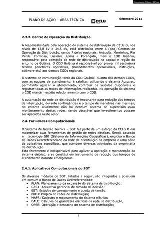 PLANO DE AÇÃO - ÁREA TÉCNICA O C E L G 
H M mra«Kfe 
Setembro 2011 
2.3.2. Centro de Operação da Distribuição 
A responsabilidade pela operação do sistema de distribuição da CELG D, nos 
níveis de 13,8 kV e 34,5 kV, está distribuída entre 8 (oito) Centros de 
Operação da Distribuição, sendo 7 deles regionais: Anápolis, Morrinhos, Rio 
Verde, Formosa, Luziânia, Iporá e Porangatu, mais o COD Goiânia, 
responsável pela operação da rede de distribuição na capital e região do 
entorno de Goiânia. O COD Goiânia é responsável por prover infraestrutura 
técnica (diretrizes operativas, procedimentos operacionais, instruções, 
software etc) aos demais CODs regionais. 
O sistema de comunicação tanto do COD Goiânia, quanto dos demais CODs, 
com as equipes de atendimento, é satelital, utilizando o sistema Autotrac, 
permitindo agilizar o atendimento, controlar os veículos disponíveis e 
registrar todas as trocas de informações realizadas. Na operação do sistema 
o COD mantém estrito relacionamento com o COS. 
A automação da rede de distribuição é importante para redução dos tempos 
de interrupção, durante contingências e o tempo de manobras nas mesmas, 
no entanto atualmente não há nenhum sistema de supervisão e/ou 
monitoramento destas redes, sendo desejável que investimentos possam 
ser aplicados neste setor. 
2.4. Facilidades Computacionais 
O Sistema de Gestão Técnica - SGT faz parte de um esforço da CELG D em 
modernizar suas ferramentas de gestão de redes elétricas. Sendo baseado 
em tecnologia SIG (Sistema de Informações Geográficas), engloba o Banco 
de Dados Georreferenciado da rede de distribuição da empresa e uma série 
de aplicativos específicos, que atendem diversas atividades da engenharia 
de distribuição. 
Esta ferramenta é indispensável para agilizar a operação e manutenção do 
sistema elétrico, e se constitui em instrumento de redução dos tempos de 
atendimento durante emergências. 
2.4.1. Aplicativos Computacionais do SGT 
Os diversos módulos do SGT, listados a seguir, são integrados e possuem 
em comum o Banco de Dados Georreferenciado: 
• PLAN: Planejamento da expansão do sistema de distribuição; 
• GEST: Aplicativo gerencial de tomada de decisão; 
• EST: Estudos de carregamento e queda de tensão; 
• PROJ: Projeto de redes de distribuição; 
• MAPA: Cadastro e mapeamento do sistema elétrico; 
• CALC: Cálculos de grandezas elétricas da rede de distribuição; 
• OPER: Operação e despacho do sistema de distribuição; 
7 
Documento Cópia - SICnet 
 