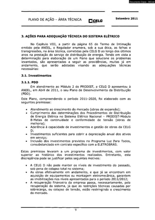 PUN O DE AÇÃO - ÁREA TÉCNICA O CELG Setembro 2011 
VNMI m*w*o 
3. AÇÕES PARA ADEQUAÇÃO TÉCNICA DO SISTEMA ELÉTRICO 
No Capítulo VIII, a partir da página 65 do Termo de Intimação 
emitido pela ANEEL, o Regulador enumera, sob a sua ótica, as falhas e 
transgressões, na área técnica, cometidas pela CELG D ao longo dos últimos 
anos na prestação do serviço de distribuição de energia. Tendo em vista a 
determinação para elaboração de um Plano que solucione os problemas 
levantados, são apresentadas a seguir as providências, muitas já em 
andamento, que serão adotadas visando as adequações técnicas 
necessárias: 
3.1. Investimentos 
3.1.1. PDD 
Em atendimento ao Módulo 2 do PRODIST, a CELG D apresentou à 
ANEEL, em Abril de 2011, o seu Plano de Desenvolvimento da Distribuição 
(PDD). 
Este Plano, compreendendo o período 2011-2020, foi elaborado com as 
seguintes premissas: 
• Atendimento ao crescimento do mercado (obras de expansão); 
• Cumprimento das determinações dos Procedimentos de Distribuição 
de Energia Elétrica no Sistema Elétrico Nacional - PRODIST-Módulo 
8-Metas de continuidade e conformidade de tensão (obras de 
melhoria); 
• Aderência à capacidade de investimentos e gestão de obras da CELG 
D; 
• Investimentos suficientes para cobrir a depreciação anual dos ativos 
em serviço; 
• Inclusão dos investimentos previstos no Programa Luz Para Todos, 
consubstanciado em contrato específico com a ELETROBRÁS. 
Estas premissas levaram a um programa de investimentos, com valor 
superior ao histórico dos investimentos realizados. Entretanto, esta 
discrepância pode se justificar pelos seguintes motivos: 
• A CELG D não pode manter os níveis de investimento do passado, 
sob pena de colapso total no sistema; 
• As obras efetivamente em andamento, e que já se encontram em 
aquisição de equipamentos ou montagem eletromecânica, garantem 
as imobilizações nos níveis apresentados para o período 2011/2012; 
• A recuperação financeira da empresa passa, necessariamente, pela 
recuperação do sistema, já que as restrições técnicas causadas por 
sobrecarga, ou colapso de tensão, estão restringindo o crescimento 
do mercado. 
9 
Documento Cópia - SICnet 
 