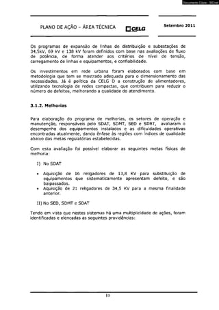 PLANO DE AÇÃO - ÁREA TÉCNICA p CELG Setembro 2011 
Os programas de expansão de linhas de distribuição e subestações de 
34,5kV, 69 kV e 138 kV foram definidos com base nas avaliações de fluxo 
de potência, de forma atender aos critérios de nível de tensão, 
carregamento de linhas e equipamentos, e confiabilidade. 
Os investimentos em rede urbana foram elaborados com base em 
metodologia que tem se mostrado adequada para o dimensionamento das 
necessidades. Já é política da CELG D a construção de alimentadores, 
utilizando tecnologia de redes compactas, que contribuem para reduzir o 
número de defeitos, melhorando a qualidade do atendimento. 
3.1.2. Melhorias 
Para elaboração do programa de melhorias, os setores de operação e 
manutenção, responsáveis pelo SDAT, SDMT, SED e SDBT, avaliaram o 
desempenho dos equipamentos instalados e as dificuldades operativas 
encontradas atualmente, dando ênfase às regiões com índices de qualidade 
abaixo das metas regulatórias estabelecidas. 
Com esta avaliação foi possível elaborar as seguintes metas físicas de 
melhoria: 
I) No SDAT 
• Aquisição de 16 religadores de 13,8 KV para substituição de 
equipamentos que sistematicamente apresentam defeito, e são 
baipassados. 
• Aquisição de 21 religadores de 34,5 KV para a mesma finalidade 
anterior. 
II) No SED, SDMT e SDAT 
Tendo em vista que nestes sistemas há uma multiplicidade de ações, foram 
identificadas e elencadas as seguintes providências: 
10 
Documento Cópia - SICnet 
 