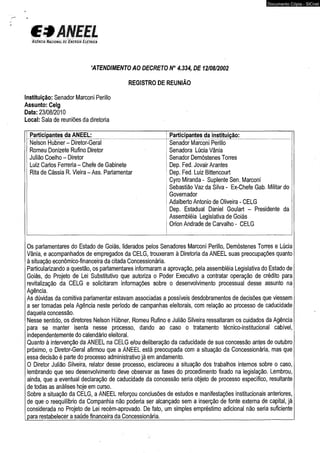 C3ANEEL 
A g£n c ia N a c io n à C D & £ n e r g TÁ E l é t r ic a 
‘ATENDIMENTO AO DECRETO N° 4.334, DE 12/08/2002 
REGISTRO DE REUNIÃO 
Instituição: Senador Marconi Perillo 
Assunto: Celg 
Data: 23/08/2010 
Local: Sala de reuniões da diretoria 
Participantes da ANEEL: Participantes da instituição: 
Nelson Hubner- Diretor-Geral 
Romeu Donizete Rufino Diretor 
Julião Coelho - Diretor 
Luiz Carlos Ferreria - Chefe de Gabinete 
Rita de Cássia R. Vieira - Ass. Parlamentar 
Documento Cópia - SICnet 
Senador Marconi Perillo 
Senadora Lúcia Vânia 
Senador Demóstenes Torres 
Dep. Fed. Jovair Arantes 
Dep. Fed. Luiz Bittencourt 
Cyro Miranda - Suplente Sen. Marconi 
Sebastião Vaz da Silva - Ex-Chefe Gab. Militar do 
Governador 
Adalberto Antonio de Oliveira - CELG 
Dep. Estadual Daniel Goulart - Presidente da 
Assembléia Legislativa de Goiás 
Orion Andrade de Carvalho - CELG 
Os parlamentares do Estado de Goiás, liderados pelos Senadores Marconi Perillo, Demóstenes Torres e Lúcia 
Vânia, e acompanhados de empregados da CELG, trouxeram à Diretoria da ANEEL suas preocupações quanto 
à situação econômico-financeira da citada Concessionária. 
Particularizando a questão, os parlamentares informaram a aprovação, pela assembléia Legislativa do Estado de 
Goiás, do Projeto de Lei Substitutivo que autoriza o Poder Executivo a contratar operação de crédito para 
revitalização da CELG e solicitaram informações sobre o desenvolvimento processual desse assunto na 
Agência. 
As dúvidas da comitiva parlamentar estavam associadas a possíveis desdobramentos de decisões que viessem 
a ser tomadas pela Agência neste período de campanhas eleitorais, com relação ao processo de caducidade 
daquela concessão. 
Nesse sentido, os diretores Nelson Hübner, Romeu Rufino e Julião Silveira ressaltaram os cuidados da Agência 
para se manter isenta nesse processo, dando ao caso o tratamento técnico-institucional cabível, 
independentemente do calendário eleitoral. 
Quanto à intervenção da ANEEL na CELG e/ou deliberação da caducidade de sua concessão antes de outubro 
próximo, o Diretor-Geral afirmou que a ANEEL está preocupada com a situação da Concessionária, mas que 
essa decisão é parte do processo administrativo já em andamento. 
O Diretor Julião Silveira, relator desse processo, esclareceu a situação dos trabalhos internos sobre o caso, 
lembrando que seu desenvolvimento deve observar as fases do procedimento fixado na legislação. Lembrou, 
ainda, que a eventual declaração de caducidade da concessão seria objeto de processo específico, resultante 
de todas as análises hoje em curso. 
Sobre a situação da CELG, a ANEEL reforçou conclusões de estudos e manifestações institucionais anteriores, 
de que o reequilíbrio da Companhia não poderia ser alcançado sem a inserção de fonte externa de capital, já 
considerada no Projeto de Lei recém-aprovado. De fato, um simples empréstimo adicional não seria suficiente 
para restabelecer a saúde financeira da Concessionária.__________________________ ____________________ 
 