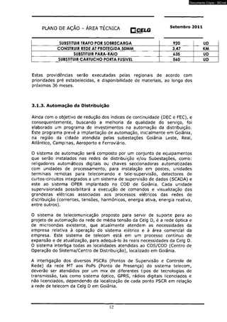 PLANO DE AÇÃO - ÁREA TÉCNICA HCELG Setembro 2011 mmm 
SUBSTITUIR TRAFO POR SOBRECARGA 920 UD 
CONSTRUIR REDE AT PROTEGIDA 50MM 3,47 KM 
SUBSTITUIR PARA-RAIO 635 UD 
SUBSTITUIR CARTUCHO PORTA FUSÍVEL 560 UD 
Estas providências serão executadas pelas regionais de acordo com 
prioridades pré estabelecidas, e disponibilidade de materiais, ao longo dos 
próximos 36 meses. 
3.1.3. Automação da Distribuição 
Ainda com o objetivo de redução dos índices de continuidade (DEC e FEC), e 
consequentemente, buscando a melhoria da qualidade do serviço, foi 
elaborado um programa de investimentos na automação da distribuição. 
Este programa prevê a implantação de automação, inicialmente em Goiânia, 
na região da cidade atendida pelas subestações Goiânia Leste, Real, 
Atlântico, Campinas, Aeroporto e Ferroviário. 
O sistema de automação será composto por um conjunto de equipamentos 
que serão instalados nas redes de distribuição e/ou Subestações, como: 
religadores automáticos digitais ou chaves seccionadoras automatizadas 
com unidades de processamento, para instalação em postes, unidades 
terminais remotas para telecomando e tele-supervisão, detectores de 
curtos-circuitos integrados a um sistema de supervisão de dados (SCADA) e 
este ao sistema OPER implantado no COD de Goiânia. Cada unidade 
supervisionada possibilitará a execução de comandos e visualização das 
grandezas elétricas associadas aos processos elétricos das redes de 
distribuição (correntes, tensões, harmônicos, energia ativa, energia reativa, 
entre outros). 
O sistema de telecomunicação proposto para servir de suporte para ao 
projeto de automação da rede de média tensão da Celg D, é a rede óptica e 
de microondas existente, que atualmente atendem as necessidades da 
empresa relativa à operação do sistema elétrico e à área comercial da 
empresa. Este sistema de telecom está em um processo contínuo de 
expansão e de atualização, para adequá-lo às reais necessidades da Celg D. 
O sistema interliga todas as localidades atendidas ao COS/COD (Centro de 
Operação do Sistema/Centro de Distribuição), localizado em Goiânia. 
A interligação dos diversos PSCRs (Pontos de Supervisão e Controle de 
Rede) da rede MT aos PoPs (Ponto de Presença) do sistema telecom, 
deverão ser atendidos por um mix de diferentes tipos de tecnologias de 
transmissão, tais como sistema óptico, GPRS, rádios digitais licenciados e 
não licenciados, dependendo da localização de cada ponto PSCR em relação 
a rede de telecom da Celg D em Goiânia. 
12 
Documento Cópia - SICnet 
 
